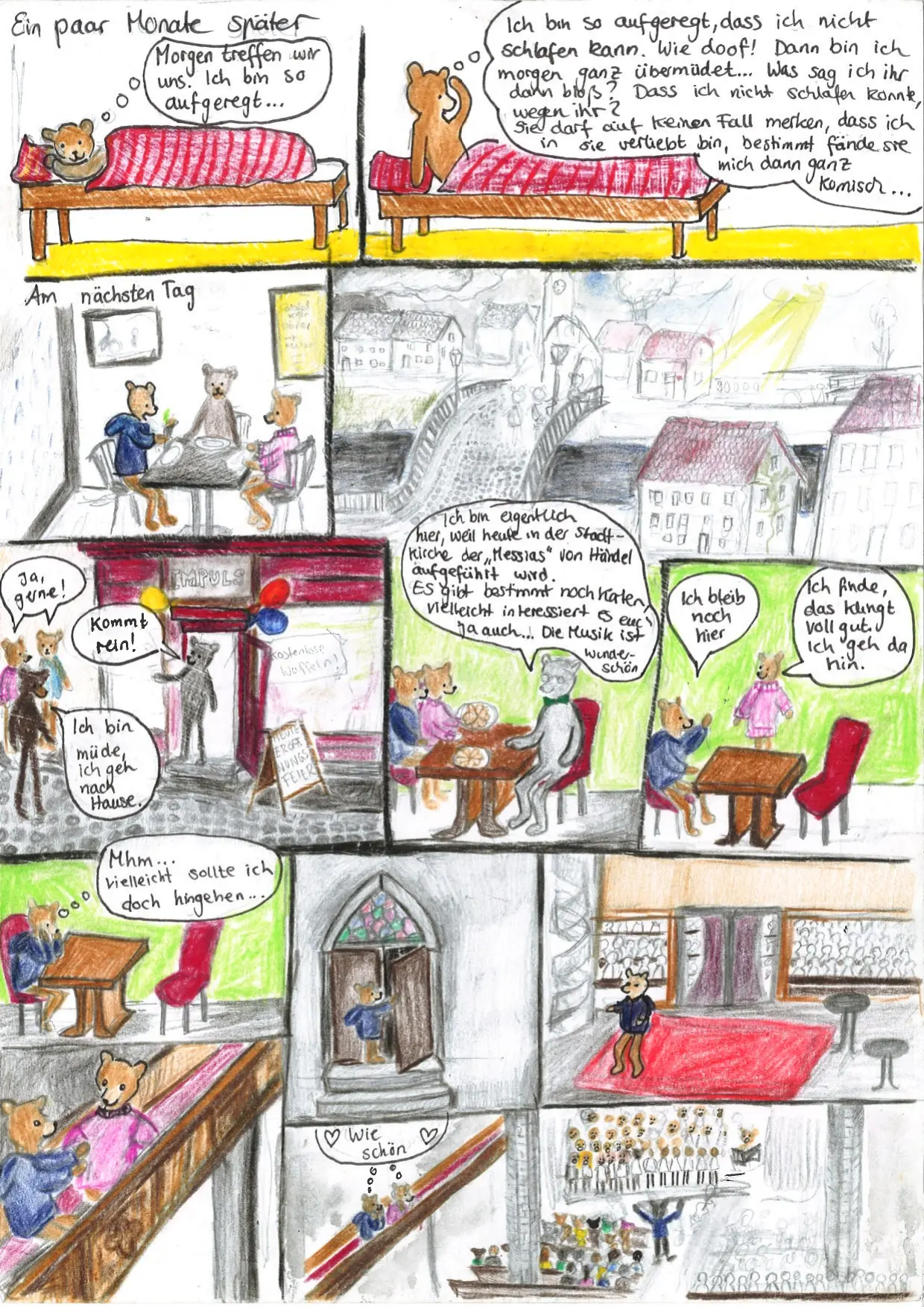 41. Kachel: Überschrift: "Ein paar Monate später". Astrid liegt im Bett und denkt: "Morgen treffen wir uns. Ich bin so aufgeregt...". 42. Kachel: Astrid immer noch im Bett, hat sich aufgesetzt und denkt: "Ich bin so aufgeregt, dass ich nicht schlafen kann. Wie doof! Dann bin ich morgen ganz übermüdet... Was sag ich ihr dann bloß? Dass ich nicht schlafen konnte, wegen ihr? Sie darf auf keinen Fall merken, dass ich in sie verliebt bin, bestimmt fände sie mich dann ganz komisch...". 43. Kachel: Überschrift: Am nächsten Tag. Astrid sitzt mit zwei anderen Bären an einem Tisch. 44. Kachel: Eine Stadt mit einer Brücke, auf der drei Bären stehen. 45. Kachel: Drei Bären vor einem Lokal mit den Schildern "IMPULS", "Kostenlose Waffeln!" und "Heute Eröffnungsfeier". In der Tür steht ein Bär, der sagt: "Kommt rein!". Zwei der drei Bären davor sagen: "Ja, gerne!", der dritte Bär sagt: "Ich bin müde, ich geh nach Hause." 46. Kachel: Astrid und ein weiterer Bär sitzen am Tisch gegenüber von einem älteren Bär. Der ältere Bär sagt: "Ich bin eigentlich hier, weil heute in der Stadtkirche der "Messias" von Händel aufgeführt wird. Es gibt bestimmt noch Karten, vielleicht interessiert es euch ja auch... Die Musik ist wunderschön". 47. Kachel: Astrid sitzt am Tisch, der andere Bär steht hinter dem Tisch und sagt: "Ich finde das klingt voll gut. Ich geh da hin.", Astrid antwortet: "Ich bleib noch hier". 48. Kachel: Astrid sitzt allein am Tisch und denkt: "Mhm... vielleicht sollte ich doch hingehen...". 49. Kachel: Astrid öffnet eine Kirchentür. 50. Kachel: Astrid läuft durch den Vorraum einer Kirche. 51. Kachel: Astrid sitzt mit dem anderen Bären auf der Empore. 52. Kachel: Beide denken: "Wie schön" mit zwei Herzen. Unten ist ein Chor und viele Besuchende.