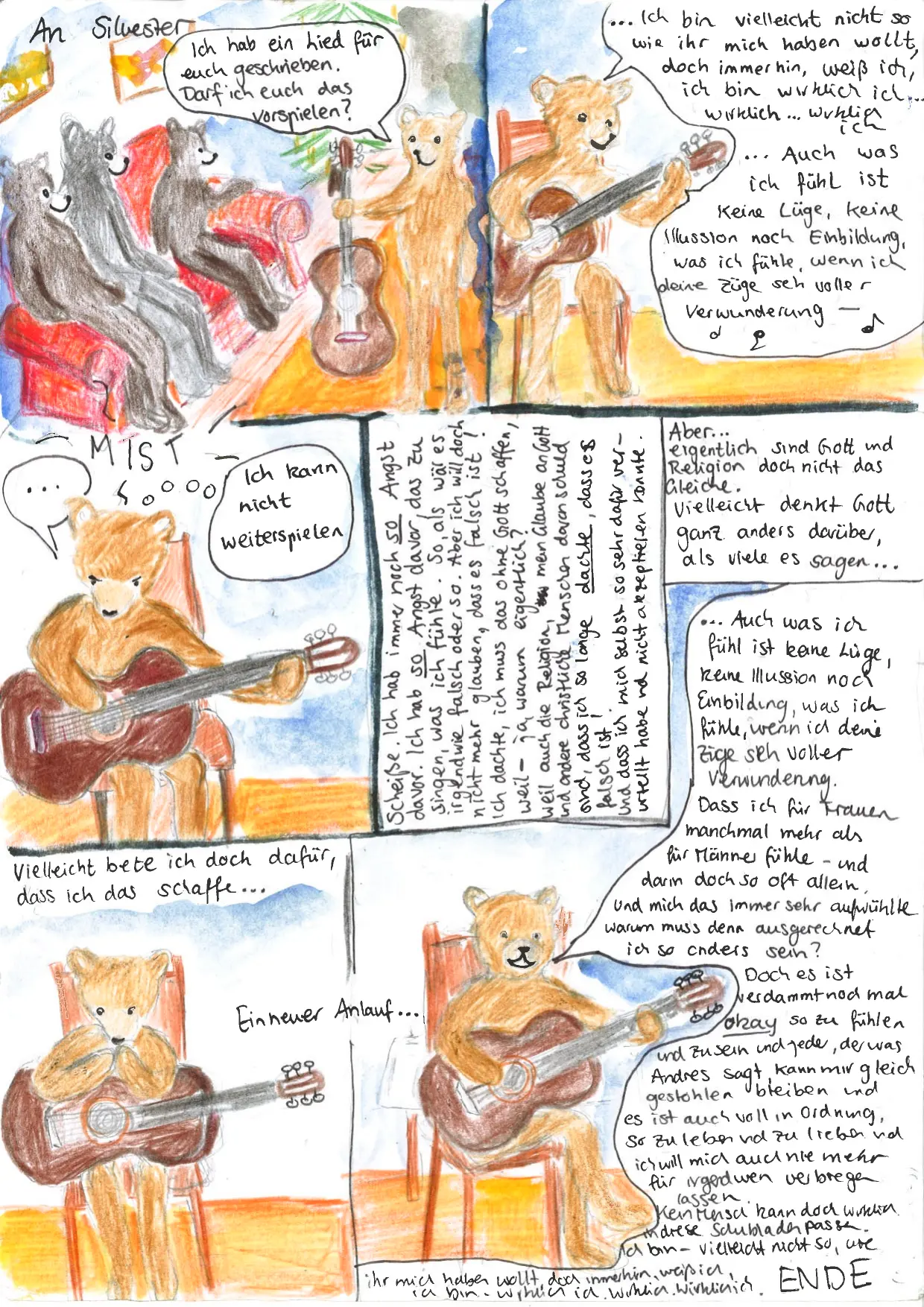 68. Kachel: Überschrift: "An Silvester". Drei Bären sitzen auf einem Sofa, Astrid steht mit einer Gitarre davor und sagt: "Ich hab ein Lied für euch geschrieben. Darf ich euch das vorspielen?". 69. Kachel: Astrid sitzt auf einem Stuhl und spielt Gitarre. Dazu singt sie: "...Ich bin vielleicht nicht so, wie ihr mich haben wollt, doch immerhin, weiß ich, ich bin wirklich ich... wirklich... wirklich ich... Auch was ich fühl ist keine Lüge, keine Illusion noch Einbildung, was ich fühle, wenn ich deine Züge seh voller Verwunderung --". 70. Kachel: Astrid hat eine Sprechblase mit "...", darüber steht "MIST" und sie denkt: "Ich kann nicht weiterspielen...". 71. Kachel: Text: "Scheiße. Ich hab immer noch so Angst davor. Ich hab so Angst davor, das zu singen, was ich fühle. So, als wär es irgendwie falsch oder so. Aber ich will doch nicht mehr glauben, dass es falsch ist! Ich dachte, ich muss das ohne Gott schaffen, weil -- ja warum eigentlich? Weil auch die Religion , mein Glaube an Gott und andere christliche Menschen daran schuld sind, dass ich so lange dachte, dass es falsch ist! Und dass ich mich selbst so sehr dafür verurteilt habe und nicht akzeptieren konnte." 72. Kachel: Text: "Aber... eigentlich sind Gott und Relgion doch nicht das Gleiche. Vielleicht denkt Gott ganz anders darüber, als viele es sagen...". 73. Kachel: Überschrift: "Vielleicht bete ich doch dafür, dass ich das schaffe...". Astrid sitzt mit der Gitarre auf dem Stuhl und betet. Der Text "Ein neuer Anlauf..." leitet in die letzte Kachel über. 74. Kachel: Astrid singt weiter: "...Auch was ich fühl ist keine Lüge, keine Illusion noch Einbildung, was ich fühle, wenn ich deine Züge seh voller Verwunderung. Dass ich für Frauen manchmal mehr als für Männer fühle - und darin doch so oft allein. Und mich das immer sehr aufwühlte warum muss den ausgerechnet ich so anders sein? Doch es ist verdammt nochmal okay so zu fühlen und zu sein und jeder, der was Andres sagt, kann mir gleich gestohlen bleiben und es ist auch voll in Ordnung, so zu leben und zu lieben und ich will mich auch nie mehr für irgendwen verbiegen lassen. Kein Mensch kann doch wirklich in diese Schubladen passen. Ich bin - vielleicht nicht so, wie ihr mich haben wollt, doch immerhin, weiß ich, ich bin - wirklich ich. Wirklich. Wirklich.". ENDE